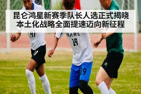 昆仑鸿星新赛季队长人选正式揭晓本土化战略全面提速迈向新征程